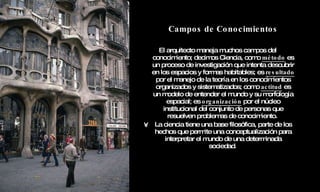 Campos de Conocimientos El arquitecto maneja muchos campos del conocimiento; decimos Ciencia, como  método  es un proceso de investigación que intenta descubrir en los espacios y formas habitables; es  resultado  por el manejo de la teoría en los conocimientos organizados y sistematizados; como  actitud  es un modelo de entender el mundo y su morfología espacial; es  organización  por el núcleo institucional del conjunto de personas que resuelven problemas de conocimiento.  La ciencia tiene una base filosófica, parte de los hechos que permite una conceptualización para interpretar el mundo de una determinada sociedad .   