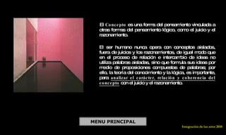 CONCEPTO COMO FORMA DE PENSAMIENTO   El  Concepto  es una forma del pensamiento vinculada a otras formas del pensamiento lógico, como el juicio y el razonamiento. El ser humano nunca opera con conceptos aislados, fuera de juicios y los razonamientos, de igual modo que en el proceso de relación e intercambio de ideas no utiliza palabras aisladas, sino que formula sus ideas por medio de proposiciones compuestas de palabras; por ello, la teoría del conocimiento y la lógica, es importante, para  analizar el carácter, relación y coherencia del concepto  con el juicio y el razonamiento. MENU PRINCIPAL Integración de las artes 2010 