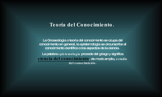 La Gnoseología o teoría del conocimiento se ocupa del conocimiento en general, la epistemología se circunscribe al conocimiento científico o los aspectos de la ciencia.   La palabra  epistemología  procede del griego y significa   ciencia del conocimiento , de modo amplio,  estudio del conocimiento. Teoría del Conocimiento. 