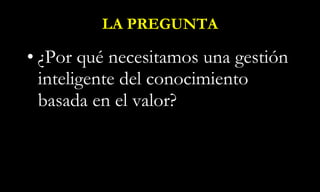 LA PREGUNTA ¿Por qué necesitamos una gestión inteligente del conocimiento basada en el valor? 