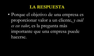 LA RESPUESTA Porque el objetivo de una empresa es proporcionar valor a un cliente,  y cuál es ese valor , es la pregunta más importante que una empresa puede hacerse. 