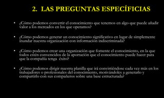 2.  LAS PREGUNTAS ESPECÍFICIAS ¿Cómo podemos convertir el conocimiento que tenemos en algo que puede añadir valor a los mercados en los que operamos? ¿Cómo podemos generar un conocimiento significativo en lugar de simplemente inundar nuestra organización con información indiscriminada? ¿Cómo podemos crear una organización que fomente el conocimiento, en la que todos estén convencidos de la aportación que el conocimiento puede hacer para que la compañía tenga  éxito? ¿Cómo podemos dirigir nuestra planilla que irá convirtiéndose cada vez más en los trabajadores o profesionales del conocimiento, motivándoles a generarlo y compartirlo con sus compañeros sobre una base estructurada?   