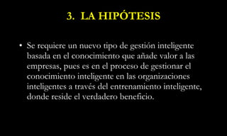 3.  LA HIPÓTESIS Se requiere un nuevo tipo de gestión inteligente basada en el conocimiento que añade valor a las empresas, pues es en el proceso de gestionar el conocimiento inteligente en las organizaciones inteligentes a través del entrenamiento inteligente, donde reside el verdadero beneficio. 