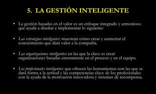 5.  LA GESTIÓN INTELIGENTE La gestión basadas en el valor es un enfoque integrado y armonioso que ayuda a diseñar e implementar lo siguiente: Las estrategias inteligentes : muestran cómo crear y aumentar el conocimiento que dará valor a la compañía. Las organizaciones inteligentes : en las que la clave es crear organizaciones basadas enteramente en el proceso y en el equipo. Los profesionales inteligentes : que ofrecen las herramientas con las que se dará forma a la actitud y las competencias clave de los profesionales con la ayuda de la motivación innovadora y sistemas de recompensa.   