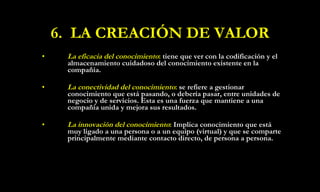 6.  LA CREACIÓN DE VALOR La eficacia del conocimiento :   tiene que ver con la codificación y el almacenamiento cuidadoso del conocimiento existente en la compañía. La conectividad del conocimiento :   se refiere a gestionar conocimiento que está pasando, o debería pasar, entre unidades de negocio y de servicios. Esta es una fuerza que mantiene a una compañía unida y mejora sus resultados.  La innovación del conocimiento :  Implica conocimiento que está muy ligado a una persona o a un equipo (virtual) y que se comparte principalmente mediante contacto directo,   de persona a persona.   