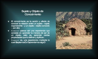 El conocimiento es la acción y efecto de conocer la relación entre un sujeto - sujeto cognoscente - y un objeto - objeto conocido -  por ello:  Conocer  parece ser una experiencia que consiste en aprender la manera de ser de un objeto, esto es, aprender ciertas propiedades que lo definen y tipifican. Conocer  es. una experiencia mediante la cual “captamos” o “ aprendemos algo”.   Sujeto y Objeto de Conocimiento 