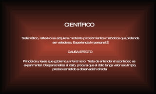 Sistemático, reflexivo se adquiere mediante procedimientos metódicos que pretende ser valederos. Experiencia Impersonal.  CAUSA-EFECTO Principios y leyes que gobierna un fenómeno. Trata de entender el acontecer; es experimental. Despersonaliza el dato, procura que el dato tenga valor sea limpio, preciso sometido a observación directa . CIENTÍFICO 
