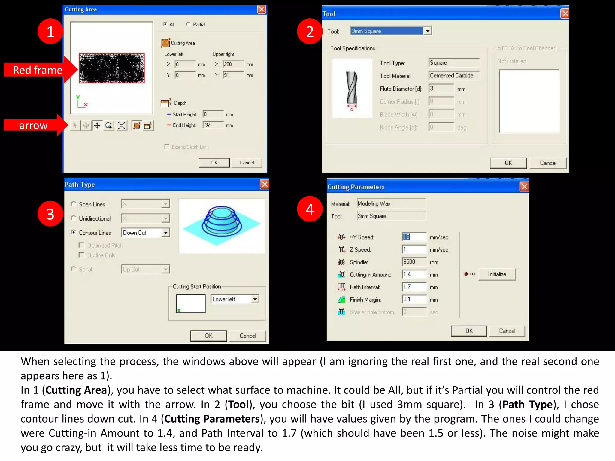 1                                                        2

Red frame



 arrow




      3                                                        4




 When selecting the process, the windows above will appear (I am ignoring the real first one, and the real second one
 appears here as 1).
 In 1 (Cutting Area), you have to select what surface to machine. It could be All, but if it’s Partial you will control the red
 frame and move it with the arrow. In 2 (Tool), you choose the bit (I used 3mm square). In 3 (Path Type), I chose
 contour lines down cut. In 4 (Cutting Parameters), you will have values given by the program. The ones I could change
 were Cutting-in Amount to 1.4, and Path Interval to 1.7 (which should have been 1.5 or less). The noise might make
 you go crazy, but it will take less time to be ready.
 
