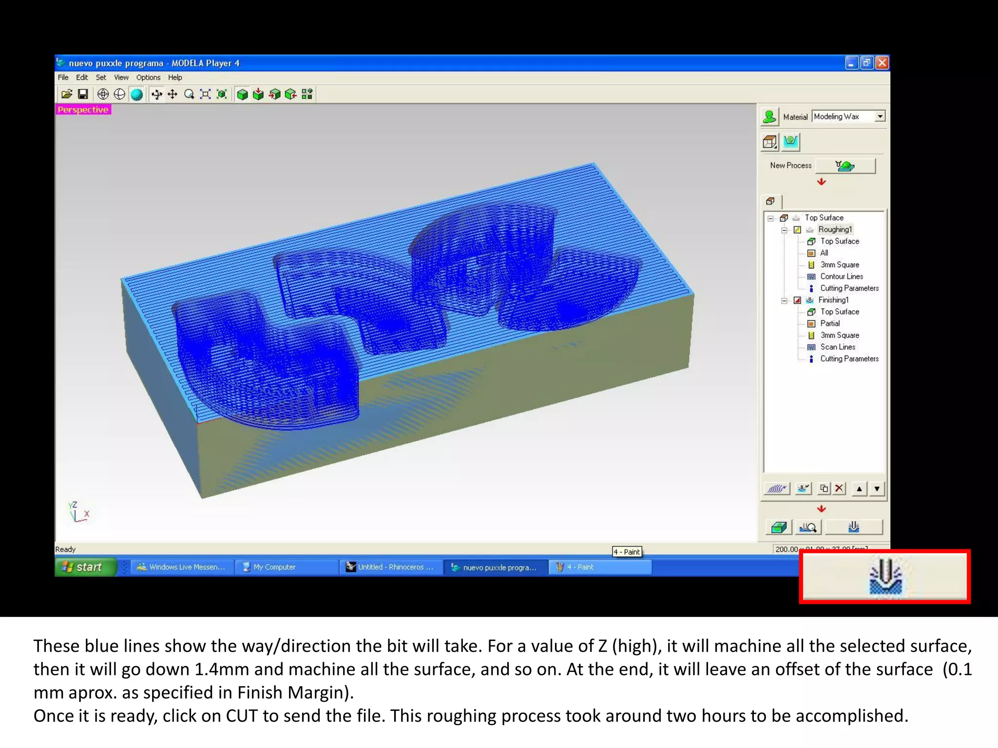 These blue lines show the way/direction the bit will take. For a value of Z (high), it will machine all the selected surface,
then it will go down 1.4mm and machine all the surface, and so on. At the end, it will leave an offset of the surface (0.1
mm aprox. as specified in Finish Margin).
Once it is ready, click on CUT to send the file. This roughing process took around two hours to be accomplished.
 