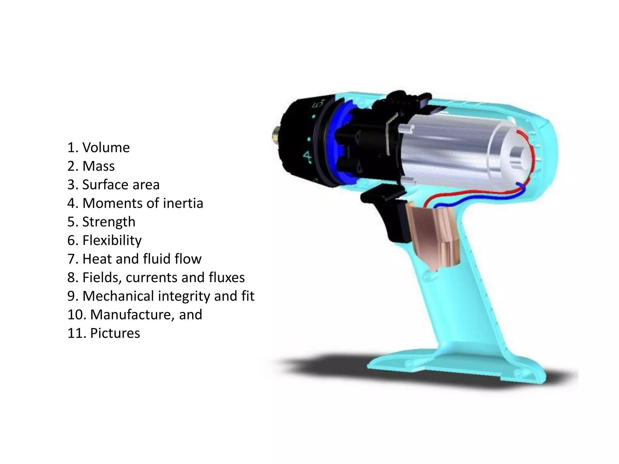 1. Volume
2. Mass
3. Surface area
4. Moments of inertia
5. Strength
6. Flexibility
7. Heat and fluid flow
8. Fields, currents and fluxes
9. Mechanical integrity and fit
10. Manufacture, and
11. Pictures
 