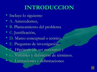 INTRODUCCION Incluye lo siguiente:  A.  Antecedentes,  B.  Planteamiento del problema C.  Justificación, D.  Marco conceptual o teórico,  E.  Preguntas de investigación,  F.   Hipótesis (de ser necesario) y G . Variables y definición de términos. H . Limitaciones y delimitaciones 
