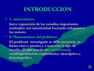 INTRODUCCION A.   Antecedentes -   breve exposición de los estudios importantes realizados con anterioridad haciendo referencia a los autores . B .  Planteamiento del problema -   El problema  investigado se debe presentar en forma clara y precisa y a tono con el tipo de estudio. El tipo puede ser  experimental , cuasiexperimental, exploratoria/ descriptiva o historiográfica.  