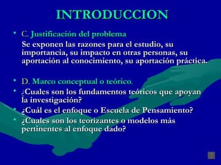 INTRODUCCION C.   Justificación del problema Se exponen las razones para el estudio, su importancia, su impacto en otras personas, su aportación al conocimiento, su aportación práctica. D .  Marco conceptual o teórico . ¿ Cuales son los fundamentos teóricos que apoyan la investigación? ¿Cuál es el enfoque o Escuela de Pensamiento?  ¿Cuales son los teorizantes o modelos más pertinentes al enfoque dado? 