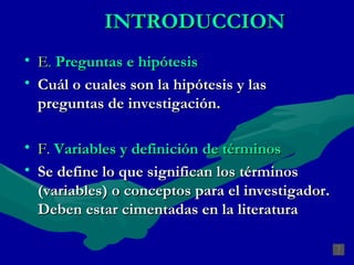 INTRODUCCION E .  Preguntas e hipótesis Cuál o cuales son la hipótesis y las preguntas de investigación. F.   Variables y definición de términos Se define lo que significan los términos (variables) o conceptos para el investigador. Deben estar cimentadas en la literatura 