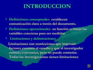 INTRODUCCION Definiciones conceptuales -   establecen comunicación clara a través del documento. Definiciones operacionales -   su función es hacer las variables concretas para ser medidas. Limitaciones y delimitaciones Limitaciones son restricciones que imponen factores externos al estudio y que el investigador conoce, o reconoce, pero no puede controlar. Todas las investigaciones tienen limitaciones . 