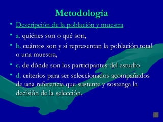 Metodología Descripción de la población y muestra a.  quiénes son o qué son,  b.  cuántos son y si representan la población total o una muestra,  c.  de dónde son los participantes del estudio d.  criterios para ser seleccionados acompañados de una referencia que sustente y sostenga la decisión de la selección. 