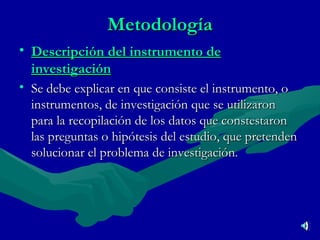 Metodología Descripción del instrumento de investigación Se debe explicar en que consiste el instrumento, o instrumentos, de investigación que se utilizaron para la recopilación de los datos que constestaron las preguntas o hipótesis del estudio, que pretenden solucionar el problema de investigación . 