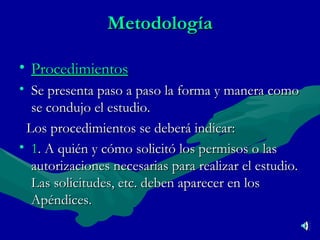 Metodología Procedimientos Se presenta paso a paso la forma y manera como se condujo el estudio. Los procedimientos se deberá indicar: 1 . A quién y cómo solicitó los permisos o las autorizaciones necesarias para realizar el estudio. Las solicitudes, etc. deben aparecer en los Apéndices. 
