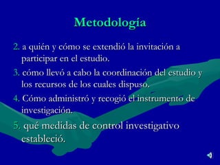 Metodología 2.   a quién y cómo se extendió la invitación a participar en el estudio. 3.   cómo llevó a cabo la coordinación del estudio y los recursos de los cuales dispuso. 4.   Cómo administró y recogió el instrumento de investigación. 5.   qué medidas de control investigativo estableció. 