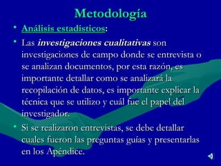 Metodología Análisis estadísticos : Las  investigaciones cualitativas  son investigaciones de campo donde se entrevista o se analizan documentos, por esta razón, es importante detallar como se analizará la recopilación de datos, es importante explicar la técnica que se utilizo y cuál fue el papel del investigador.  Si se realizaron entrevistas, se debe detallar cuales fueron las preguntas guías y presentarlas en los Apéndice. 