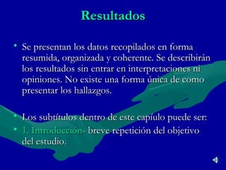 Resultados Se presentan los datos recopilados en forma resumida, organizada y coherente. Se describirán los resultados sin entrar en interpretaciones ni opiniones. No existe una forma única de como presentar los hallazgos. Los subtítulos dentro de este capíulo puede ser: 1. Introducción - breve repetición del objetivo del estudio . 
