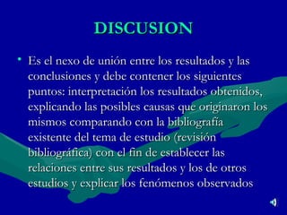 DISCUSION Es el nexo de unión entre los resultados y las conclusiones y debe contener los siguientes puntos: interpretación los resultados obtenidos, explicando las posibles causas que originaron los mismos comparando con la bibliografía existente del tema de estudio (revisión bibliográfica) con el fin de establecer las relaciones entre sus resultados y los de otros estudios y explicar los fenómenos observados   