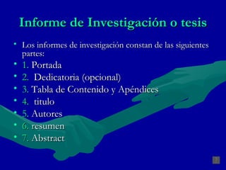 Los informes de investigación constan de las siguientes partes:  1.   Portada 2.   Dedicatoria (opcional) 3.   Tabla de Contenido y Apéndices 4.   titulo 5.   Autores   6.  r esumen   7.   Abstract Informe de Investigación o tesis 