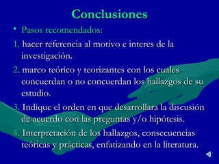 Conclusiones Pasos recomendados: 1.   hacer referencia al motivo e interes de la investigación. 2 .  marco teórico y teorizantes con los cuales concuerdan o no concuerdan los hallazgos de su estudio .  3.  Indique el orden en que desarrollara la discusión de acuerdo con las preguntas y/o hipótesis.  4.  Interpretación de los hallazgos, consecuencias teóricas y prácticas, enfatizando en la literatura .  