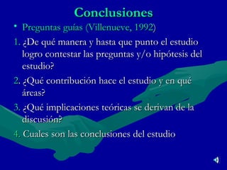 Conclusiones Preguntas guías (Villenueve, 1992 ) 1.  ¿De qué manera y hasta que punto el estudio logro contestar las preguntas y/o hipótesis del estudio? 2 . ¿Qué contribución hace el estudio y en qué áreas?  3.   ¿Qué implicaciones teóricas se derivan de la discusión? 4.   Cuales son las conclusiones del estudio 