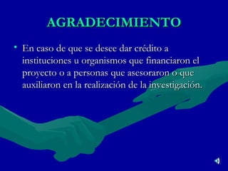 AGRADECIMIENTO En caso de que se desee dar crédito a instituciones u organismos que financiaron el proyecto o a personas que asesoraron o que auxiliaron en la realización de la investigación. 