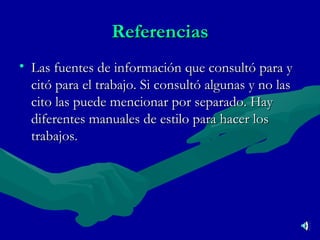 Referencias Las fuentes de información que consultó para y citó para el trabajo. Si consultó algunas y no las cito las puede mencionar por separado. Hay diferentes manuales de estilo para hacer los trabajos .  