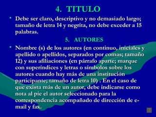 4.  TITULO Debe ser claro, descriptivo y no demasiado largo; tamaño de letra 14 y negrita, no debe exceder  a 15 palabras. 5.  AUTORES Nombre (s) de los autores (en continuo, iniciales y apellido o apellidos, separados por comas; tamaño 12) y sus afiliaciones (en párrafo aparte; marque con superíndices y letras o símbolos sobre los autores cuando hay más de una institución participante; tamaño de letra 10) . En el caso de que exista más de un autor, debe indicarse como nota al pie el autor seleccionado para la correspondencia acompañado de dirección de e-mail y fax.  . 