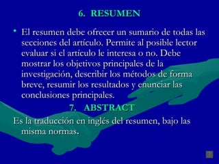 6.  RESUMEN El resumen debe ofrecer un sumario de todas las secciones del artículo. Permite al posible lector evaluar si el artículo le interesa o no. Debe mostrar los objetivos principales de la investigación, describir los métodos de forma breve, resumir los resultados y enunciar las conclusiones principales. 7.  ABSTRACT   Es la traducción en inglés del resumen, bajo las misma normas .   