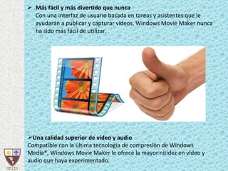 Más fácil y más divertido que nunca Con una interfaz de usuario basada en tareas y asistentes que le ayudarán a publicar y capturar vídeos, Windows Movie Maker nunca ha sido más fácil de utilizar.  Una calidad superior de vídeo y audio Compatible con la última tecnología de compresión de Windows Media®, Windows Movie Maker le ofrece la mayor nitidez en vídeo y audio que haya experimentado.  