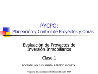 PYCPO: Planeación y Control de Proyectos y Obras Evaluación de Proyectos de Inversión Inmobiliarios Clase 1 Programa de Actualización Profesional FADU - UBA DOCENTE: ING. CIVIL MARTIN REPETTO ALCORTA 