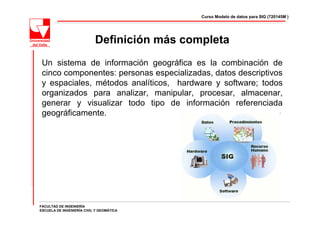 Curso Modelo de datos para SIG (720145M )




                           Definición más completa
 Un sistema de información geográfica es la combinación de
 cinco componentes: personas especializadas, datos descriptivos
 y espaciales, métodos analíticos, hardware y software; todos
 organizados para analizar, manipular, procesar, almacenar,
 generar y visualizar todo tipo de información referenciada
 geográficamente.




FACULTAD DE INGENIERÍA
ESCUELA DE INGENIERÍA CIVIL Y GEOMÁTICA
 