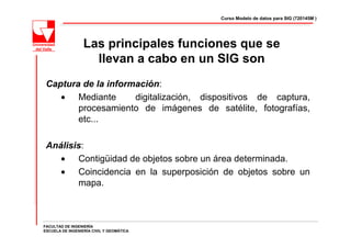 Curso Modelo de datos para SIG (720145M )




                  Las principales funciones que se
                    llevan a cabo en un SIG son
 Captura de la información:
    • Mediante       digitalización, dispositivos de captura,
        procesamiento de imágenes de satélite, fotografías,
        etc...

 Análisis:
    • Contigüidad de objetos sobre un área determinada.
    • Coincidencia en la superposición de objetos sobre un
        mapa.



FACULTAD DE INGENIERÍA
ESCUELA DE INGENIERÍA CIVIL Y GEOMÁTICA
 