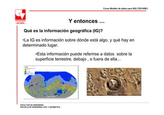 Curso Modelo de datos para SIG (720145M )




                                          Y entonces …
   Qué es la información geográfica (IG)?

  •La IG es información sobre dónde está algo, y qué hay en
  determinado lugar.

              •Esta información puede referirse a datos sobre la
              superficie terrestre, debajo , o fuera de ella...




FACULTAD DE INGENIERÍA
ESCUELA DE INGENIERÍA CIVIL Y GEOMÁTICA
 