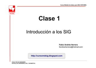 Curso Modelo de datos para SIG (720145M )




                                          Clase 1

                        Introducción a los SIG

                                                          Fabio Andrés Herrera
                                                          fandresherrera@hotmail.com



                                http://cursomdsig.blogspot.com

FACULTAD DE INGENIERÍA
ESCUELA DE INGENIERÍA CIVIL Y GEOMÁTICA
 
