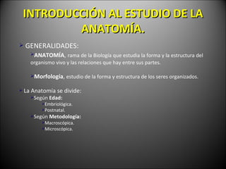 INTRODUCCI ÓN AL ESTUDIO DE LA  ANATOM ÍA . GENERALIDADES: ANATOM ÍA ,   rama de la Biolog ía  que estudia la forma y la estructura del organismo vivo y las relaciones que hay entre sus partes. Morfolog ía ,  estudio de la forma y estructura de los seres organizados. La Anatomía se divide: Según  Edad: Embriológica. Postnatal. Según  Metodología: Macroscópica. Microscópica. 