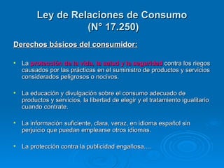 Ley de Relaciones de Consumo  (N° 17.250) Derechos básicos del consumidor: La  protección de la vida, la salud y la seguridad  contra los riegos causados por las prácticas en el suministro de productos y servicios considerados peligrosos o nocivos. La educación y divulgación sobre el consumo adecuado de productos y servicios, la libertad de elegir y el tratamiento igualitario cuando contrate. La información suficiente, clara, veraz, en idioma español sin perjuicio que puedan emplearse otros idiomas. La protección contra la publicidad engañosa…. 