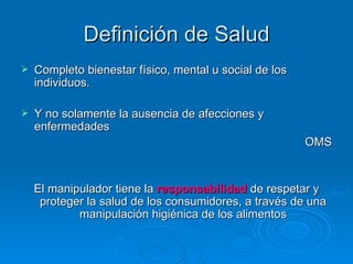 Definición de Salud Completo bienestar físico, mental u social de los individuos. Y no solamente la ausencia de afecciones y enfermedades OMS El manipulador tiene la  responsabilidad  de respetar y proteger la salud de los consumidores, a través de una manipulación higiénica de los alimentos 