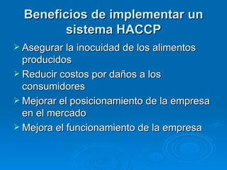 Beneficios de implementar un sistema HACCP Asegurar la inocuidad de los alimentos producidos Reducir costos por daños a los consumidores Mejorar el posicionamiento de la empresa en el mercado Mejora el funcionamiento de la empresa 