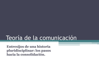 Teoría de la comunicación  Entresijos de una historia pluridisciplinar: los pasos hacia la consolidación. 