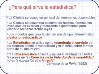 La Ciencia se ocupa en general de fenómenos observables La Ciencia se desarrolla observando hechos, formulando leyes que los explican y realizando experimentos para validar o rechazar dichas leyes Los modelos que crea la ciencia son de tipo determinista o  aleatorio (estocástico) La  Estadística  se utiliza como  tecnología al servicio  de las ciencias donde la variabilidad y la incertidumbre forman parte de su naturaleza “ La  Bioestadística  enseña y ayuda a investigar en todas las áreas de las  Ciencias de la Vida donde la variablidad  no es la excepción sino la  regla ” Carrasco de la Peña (1982 ) ¿Para qué sirve la estadística? 