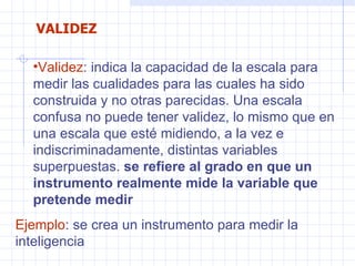 Validez : indica la capacidad de la escala para medir las cualidades para las cuales ha sido construida y no otras parecidas. Una escala confusa no puede tener validez, lo mismo que en una escala que esté midiendo, a la vez e indiscriminadamente, distintas variables superpuestas.  se refiere al grado en que un instrumento realmente mide la variable que pretende medir  Ejemplo : se crea un instrumento para medir la inteligencia  VALIDEZ 
