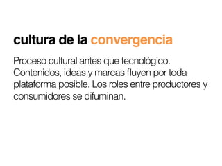 cultura de la convergencia!
Proceso cultural antes que tecnológico.
Contenidos, ideas y marcas ﬂuyen por toda
plataforma posible. Los roles entre productores y
consumidores se difuminan.
 