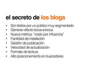 el secreto de los blogs!
•    Son leídos por un público muy segmentado
•    Generan efecto boca-a-boca
•    Nueva métrica: “costo por inﬂuencia”
•    Facilidad de instalación
•    Gestión de publicación
•    Velocidad de actualización
•    Formato de lectura
•    Alto posicionamiento en buscadores
 