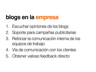 blogs en la empresa!
1.  Escuchar opiniones de los blogs
2.  Soporte para campañas publicitarias
3.  Reforzar la comunicación interna de los
    equipos de trabajo
4.  Vía de comunicación con los clientes
5.  Obtener valioso feedback directo
 