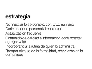 estrategia !!
No mezclar lo corporativo con lo comunitario
Darle un toque personal al contenido
Actualización frecuente
Contenido de calidad e información contundente:
agregar valor
Incorporarlo a la rutina de quien lo administra
Romper el muro de la formalidad, crear lazos en la
comunidad
 